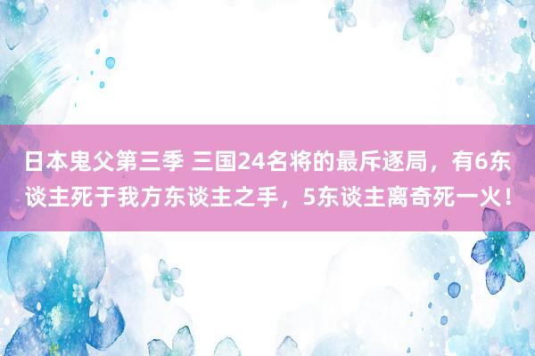 日本鬼父第三季 三国24名将的最斥逐局，有6东谈主死于我方东谈主之手，5东谈主离奇死一火！