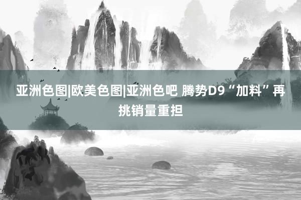 亚洲色图|欧美色图|亚洲色吧 腾势D9“加料”再挑销量重担