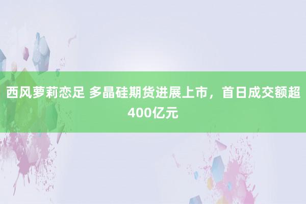 西风萝莉恋足 多晶硅期货进展上市，首日成交额超400亿元