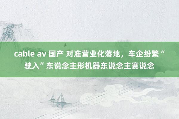 cable av 国产 对准营业化落地，车企纷繁“驶入”东说念主形机器东说念主赛说念