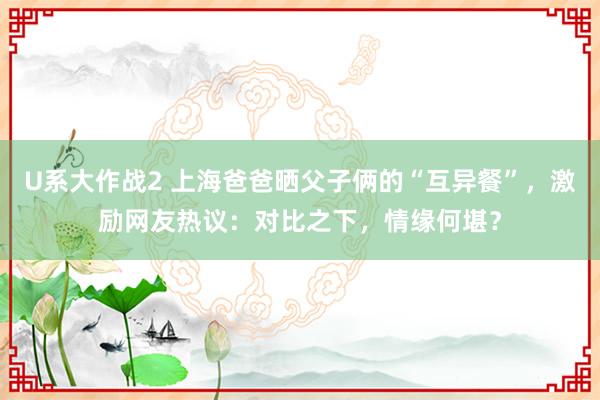 U系大作战2 上海爸爸晒父子俩的“互异餐”，激励网友热议：对比之下，情缘何堪？