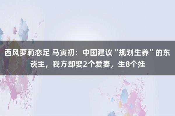 西风萝莉恋足 马寅初：中国建议“规划生养”的东谈主，我方却娶2个爱妻，生8个娃