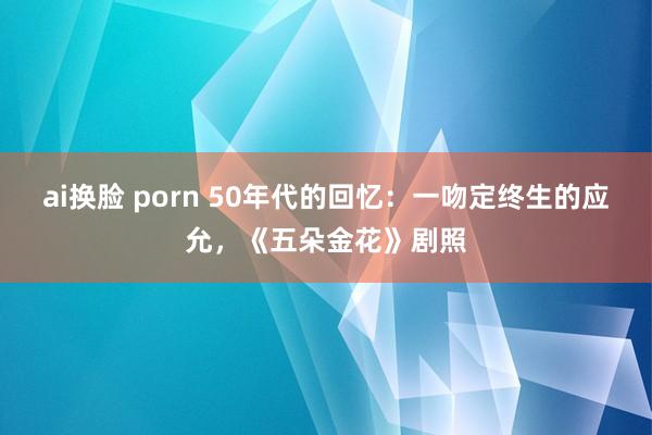 ai换脸 porn 50年代的回忆：一吻定终生的应允，《五朵金花》剧照