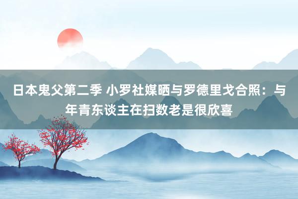 日本鬼父第二季 小罗社媒晒与罗德里戈合照：与年青东谈主在扫数老是很欣喜