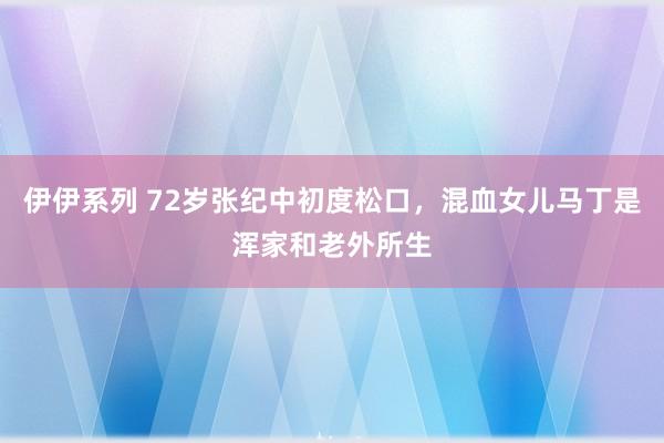 伊伊系列 72岁张纪中初度松口，混血女儿马丁是浑家和老外所生