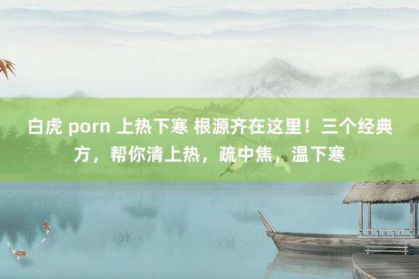 白虎 porn 上热下寒 根源齐在这里！三个经典方，帮你清上热，疏中焦，温下寒