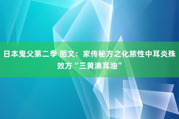 日本鬼父第二季 图文：家传秘方之化脓性中耳炎殊效方“三黄滴耳油”