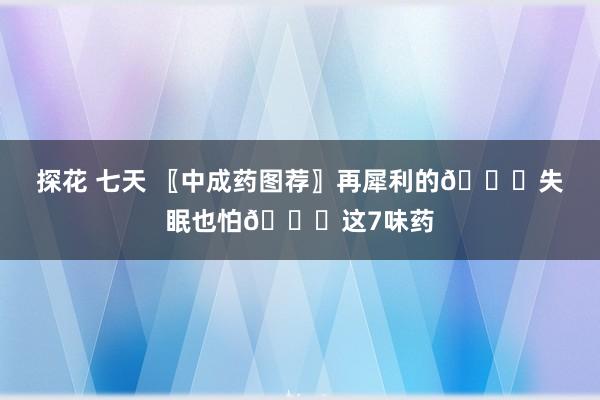 探花 七天 〖中成药图荐〗再犀利的🙇失眠也怕🙇这7味药