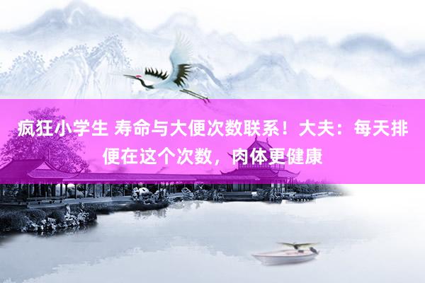 疯狂小学生 寿命与大便次数联系！大夫：每天排便在这个次数，肉体更健康