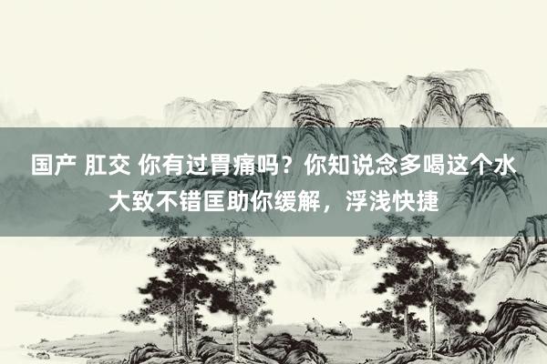 国产 肛交 你有过胃痛吗？你知说念多喝这个水大致不错匡助你缓解，浮浅快捷