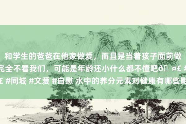 和学生的爸爸在他家做爱，而且是当着孩子面前做爱，太刺激了，孩子完全不看我们，可能是年龄还小什么都不懂吧🤣 #同城 #文爱 #自慰 水中的养分元素对健康有哪些影响？ 听听大师怎样说