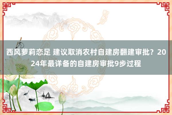 西风萝莉恋足 建议取消农村自建房翻建审批？2024年最详备的自建房审批9步过程