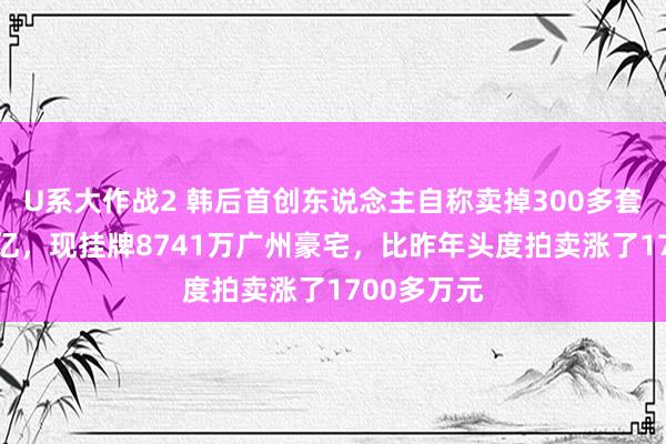 U系大作战2 韩后首创东说念主自称卖掉300多套屋子还15亿，现挂牌8741万广州豪宅，比昨年头度拍卖涨了1700多万元