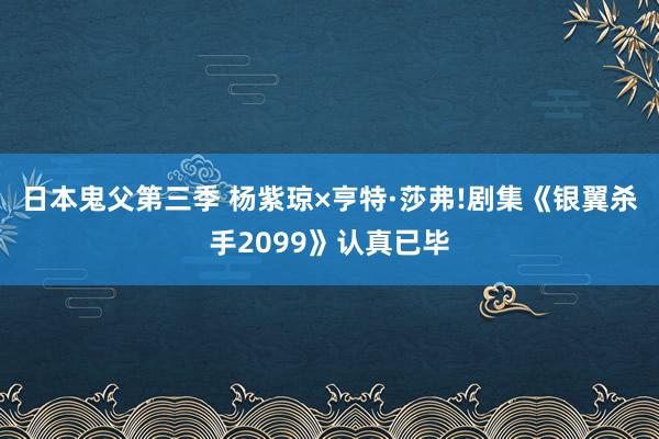 日本鬼父第三季 杨紫琼×亨特·莎弗!剧集《银翼杀手2099》认真已毕