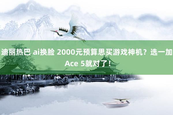 迪丽热巴 ai换脸 2000元预算思买游戏神机？选一加 Ace 5就对了！