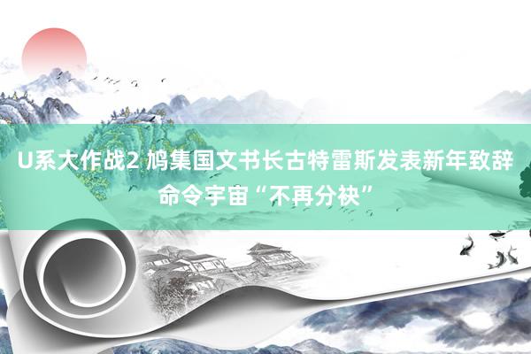 U系大作战2 鸠集国文书长古特雷斯发表新年致辞命令宇宙“不再分袂”