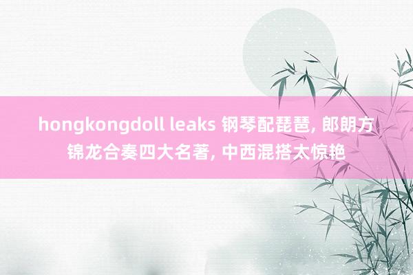 hongkongdoll leaks 钢琴配琵琶， 郎朗方锦龙合奏四大名著， 中西混搭太惊艳