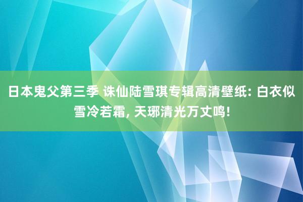 日本鬼父第三季 诛仙陆雪琪专辑高清壁纸: 白衣似雪冷若霜， 天琊清光万丈鸣!