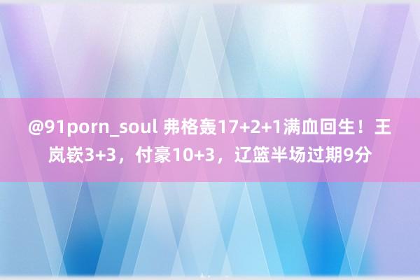 @91porn_soul 弗格轰17+2+1满血回生！王岚嵚3+3，付豪10+3，辽篮半场过期9分