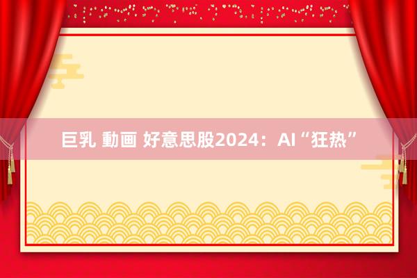 巨乳 動画 好意思股2024：AI“狂热”