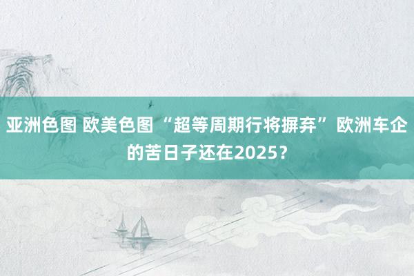 亚洲色图 欧美色图 “超等周期行将摒弃” 欧洲车企的苦日子还在2025？