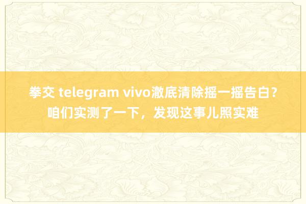 拳交 telegram vivo澈底清除摇一摇告白？咱们实测了一下，发现这事儿照实难