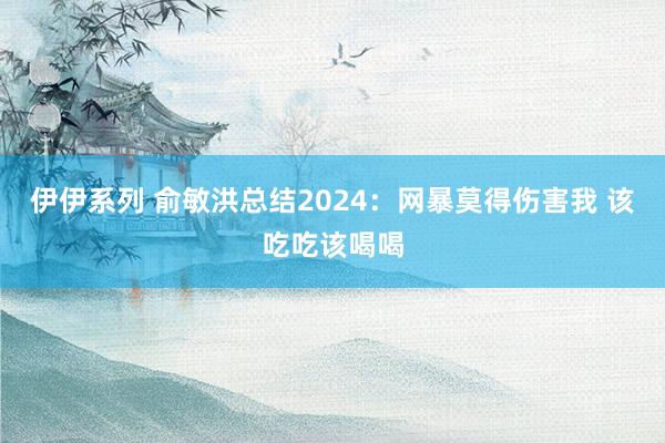 伊伊系列 俞敏洪总结2024：网暴莫得伤害我 该吃吃该喝喝