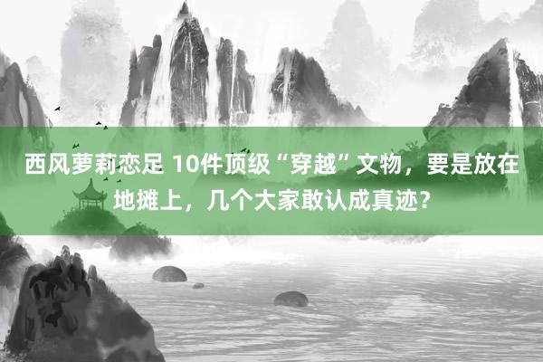 西风萝莉恋足 10件顶级“穿越”文物，要是放在地摊上，几个大家敢认成真迹？