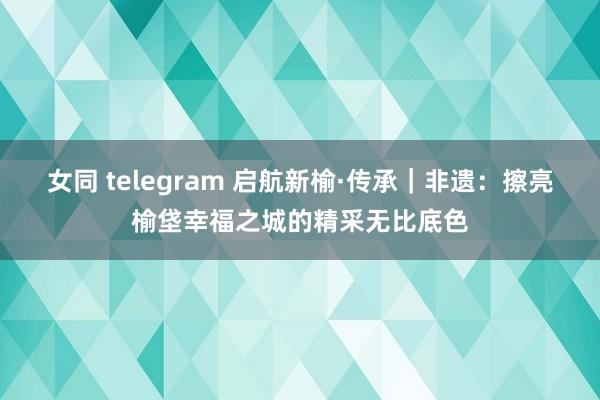 女同 telegram 启航新榆·传承｜非遗：擦亮榆垡幸福之城的精采无比底色