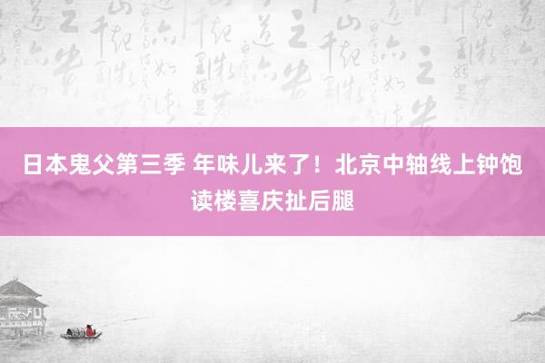 日本鬼父第三季 年味儿来了！北京中轴线上钟饱读楼喜庆扯后腿