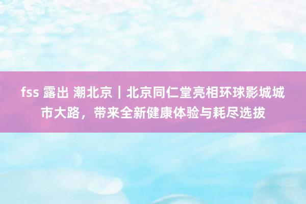 fss 露出 潮北京｜北京同仁堂亮相环球影城城市大路，带来全新健康体验与耗尽选拔