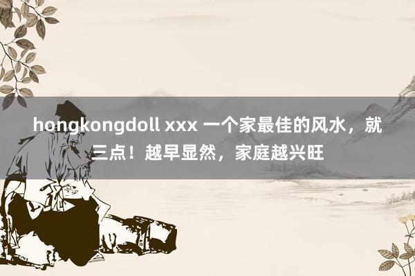 hongkongdoll xxx 一个家最佳的风水，就三点！越早显然，家庭越兴旺