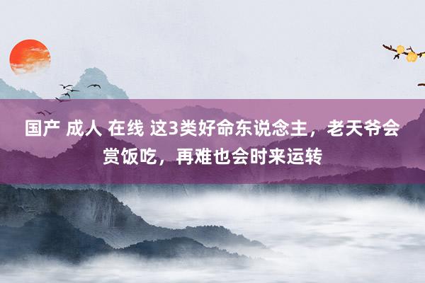 国产 成人 在线 这3类好命东说念主，老天爷会赏饭吃，再难也会时来运转