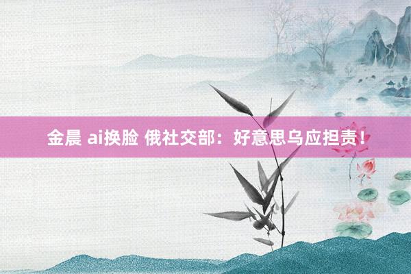 金晨 ai换脸 俄社交部：好意思乌应担责！