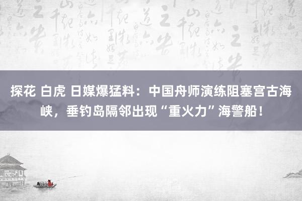 探花 白虎 日媒爆猛料：中国舟师演练阻塞宫古海峡，垂钓岛隔邻出现“重火力”海警船！