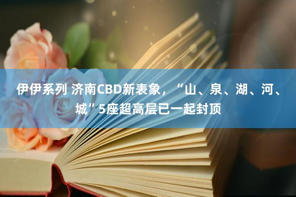 伊伊系列 济南CBD新表象，“山、泉、湖、河、城”5座超高层已一起封顶