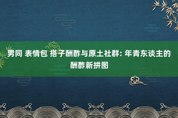 男同 表情包 搭子酬酢与原土社群: 年青东谈主的酬酢新拼图