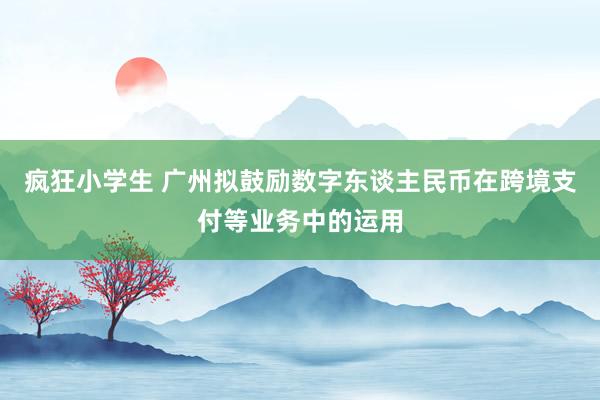 疯狂小学生 广州拟鼓励数字东谈主民币在跨境支付等业务中的运用