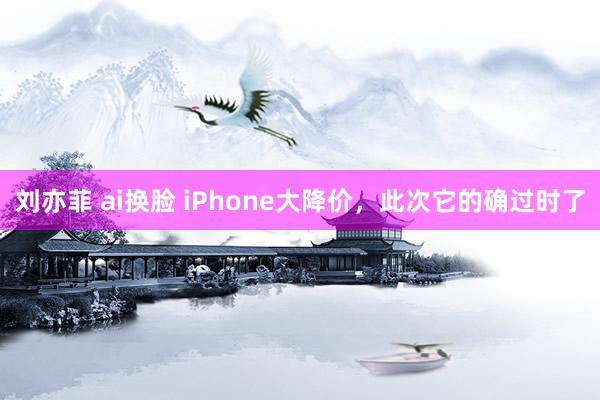 刘亦菲 ai换脸 iPhone大降价，此次它的确过时了