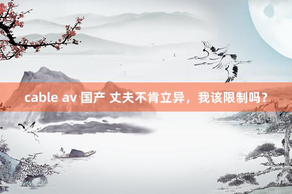 cable av 国产 丈夫不肯立异，我该限制吗？