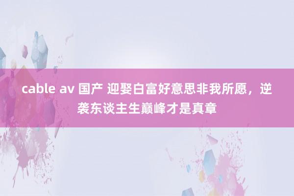 cable av 国产 迎娶白富好意思非我所愿，逆袭东谈主生巅峰才是真章