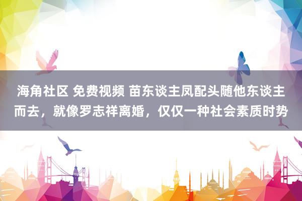 海角社区 免费视频 苗东谈主凤配头随他东谈主而去，就像罗志祥离婚，仅仅一种社会素质时势