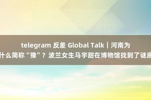 telegram 反差 Global Talk｜河南为什么简称“豫”？波兰女生马宇甜在博物馆找到了谜底