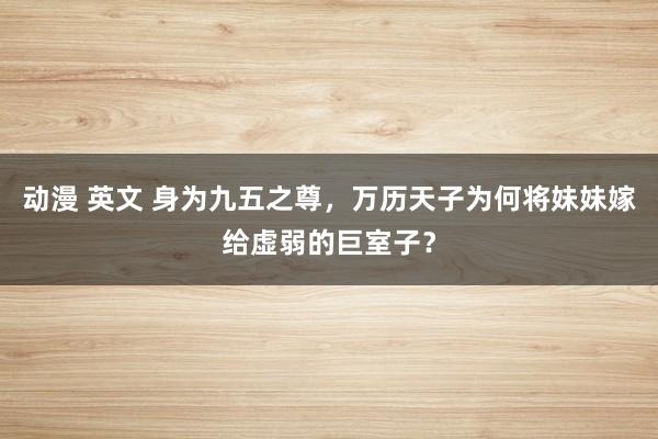 动漫 英文 身为九五之尊，万历天子为何将妹妹嫁给虚弱的巨室子？