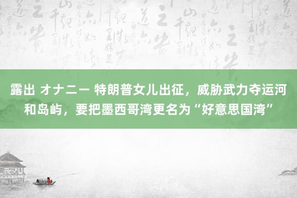 露出 オナニー 特朗普女儿出征，威胁武力夺运河和岛屿，要把墨西哥湾更名为“好意思国湾”