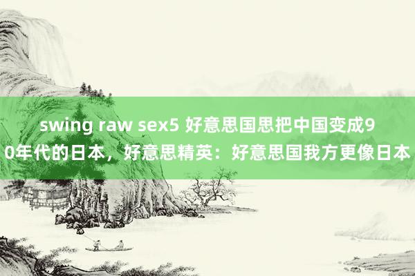 swing raw sex5 好意思国思把中国变成90年代的日本，好意思精英：好意思国我方更像日本