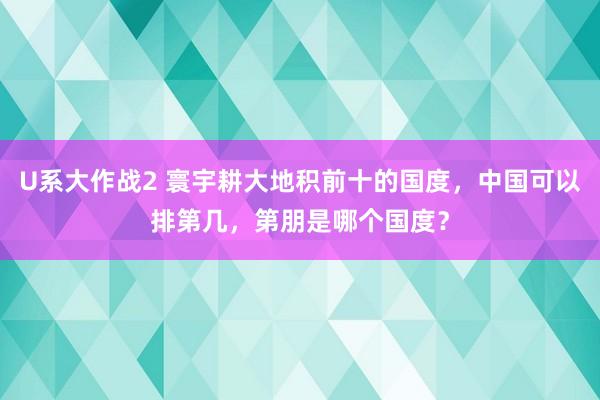 U系大作战2 寰宇耕大地积前十的国度，中国可以排第几，第朋是哪个国度？