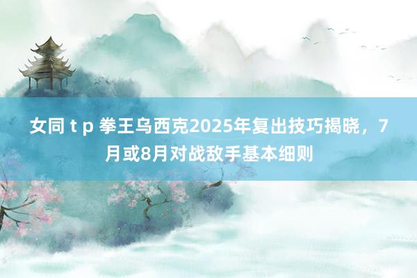 女同 t p 拳王乌西克2025年复出技巧揭晓，7月或8月对战敌手基本细则