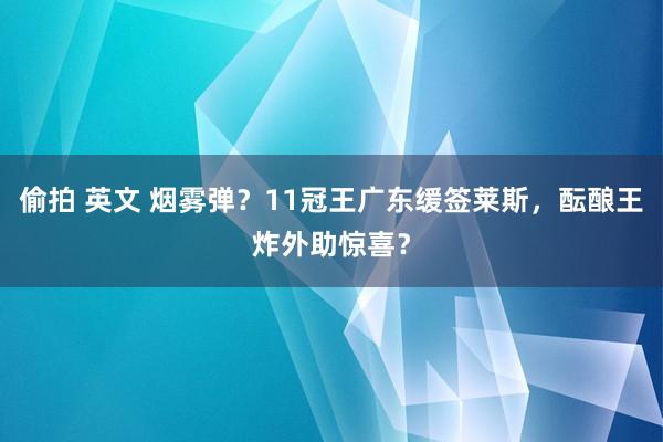 偷拍 英文 烟雾弹？11冠王广东缓签莱斯，酝酿王炸外助惊喜？