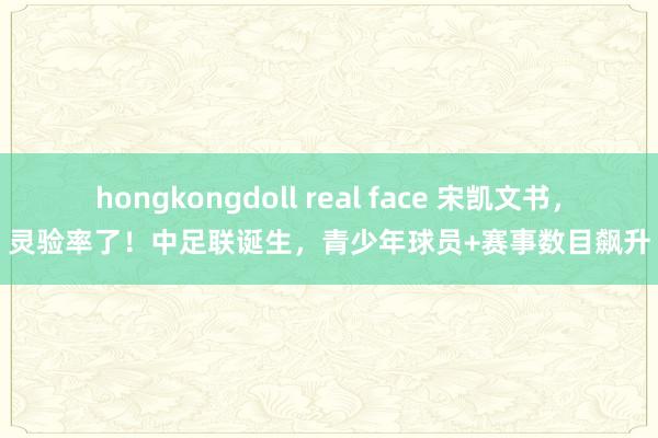 hongkongdoll real face 宋凯文书，灵验率了！中足联诞生，青少年球员+赛事数目飙升